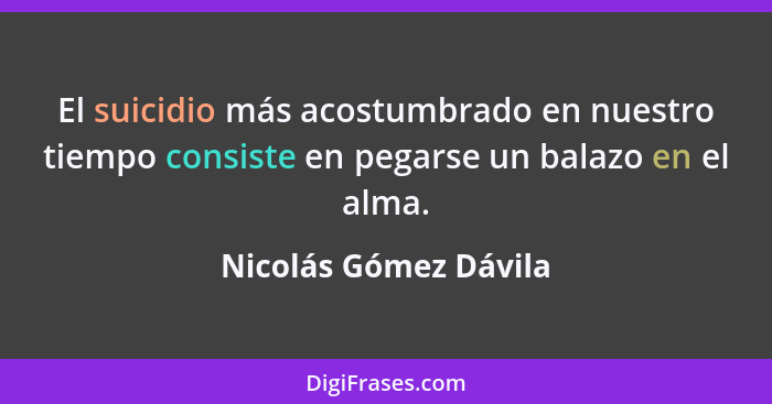 El suicidio más acostumbrado en nuestro tiempo consiste en pegarse un balazo en el alma.... - Nicolás Gómez Dávila