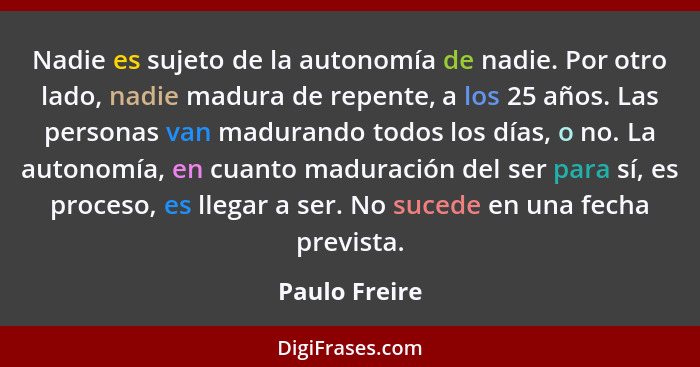 Nadie es sujeto de la autonomía de nadie. Por otro lado, nadie madura de repente, a los 25 años. Las personas van madurando todos los d... - Paulo Freire