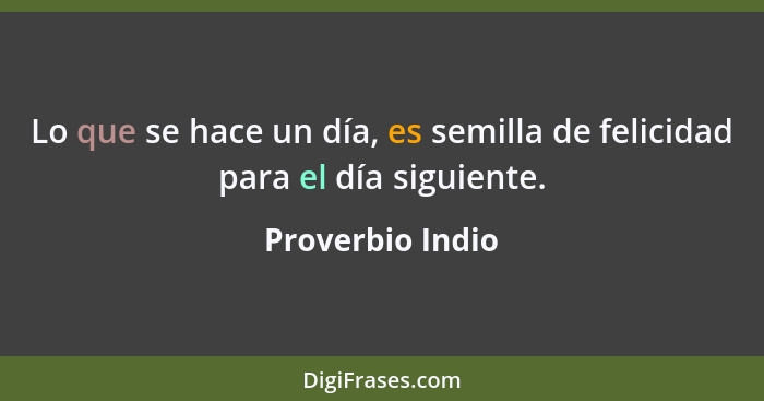 Lo que se hace un día, es semilla de felicidad para el día siguiente.... - Proverbio Indio