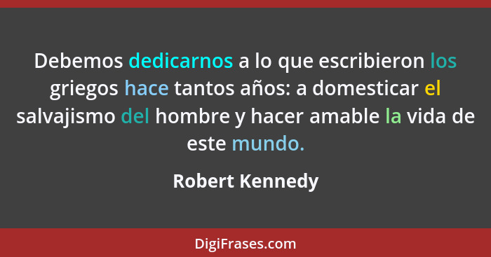 Debemos dedicarnos a lo que escribieron los griegos hace tantos años: a domesticar el salvajismo del hombre y hacer amable la vida de... - Robert Kennedy