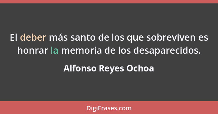 El deber más santo de los que sobreviven es honrar la memoria de los desaparecidos.... - Alfonso Reyes Ochoa