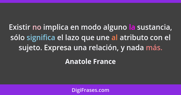 Existir no implica en modo alguno la sustancia, sólo significa el lazo que une al atributo con el sujeto. Expresa una relación, y nad... - Anatole France