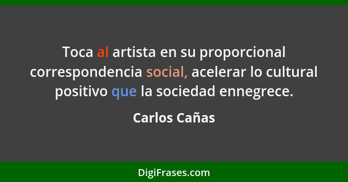 Toca al artista en su proporcional correspondencia social, acelerar lo cultural positivo que la sociedad ennegrece.... - Carlos Cañas