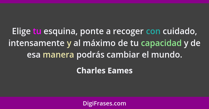 Elige tu esquina, ponte a recoger con cuidado, intensamente y al máximo de tu capacidad y de esa manera podrás cambiar el mundo.... - Charles Eames