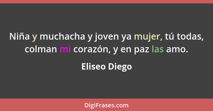 Niña y muchacha y joven ya mujer, tú todas, colman mi corazón, y en paz las amo.... - Eliseo Diego