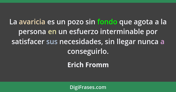 La avaricia es un pozo sin fondo que agota a la persona en un esfuerzo interminable por satisfacer sus necesidades, sin llegar nunca a c... - Erich Fromm