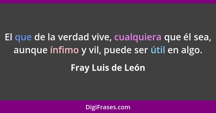 El que de la verdad vive, cualquiera que él sea, aunque ínfimo y vil, puede ser útil en algo.... - Fray Luis de León