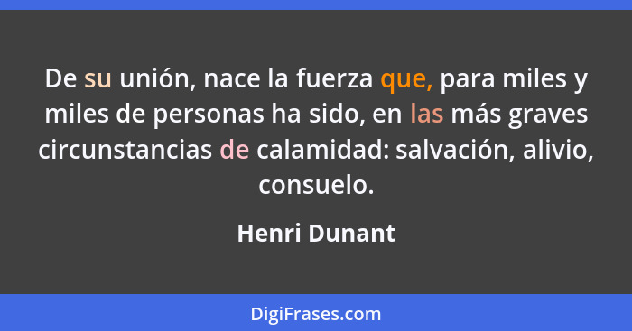 De su unión, nace la fuerza que, para miles y miles de personas ha sido, en las más graves circunstancias de calamidad: salvación, aliv... - Henri Dunant