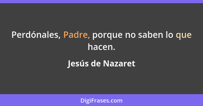 Perdónales, Padre, porque no saben lo que hacen.... - Jesús de Nazaret