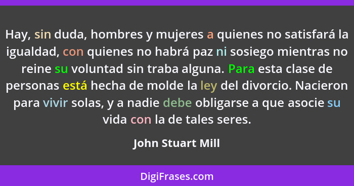 Hay, sin duda, hombres y mujeres a quienes no satisfará la igualdad, con quienes no habrá paz ni sosiego mientras no reine su volun... - John Stuart Mill