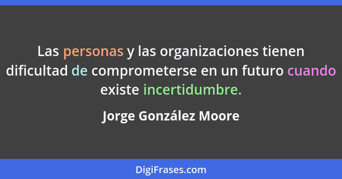 Las personas y las organizaciones tienen dificultad de comprometerse en un futuro cuando existe incertidumbre.... - Jorge González Moore