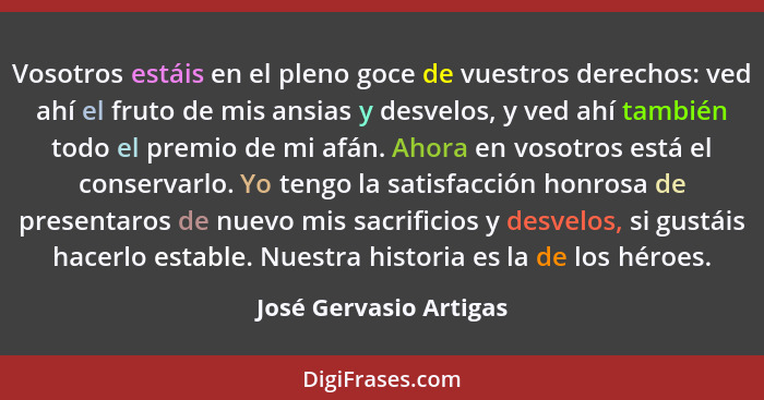 Vosotros estáis en el pleno goce de vuestros derechos: ved ahí el fruto de mis ansias y desvelos, y ved ahí también todo el pr... - José Gervasio Artigas