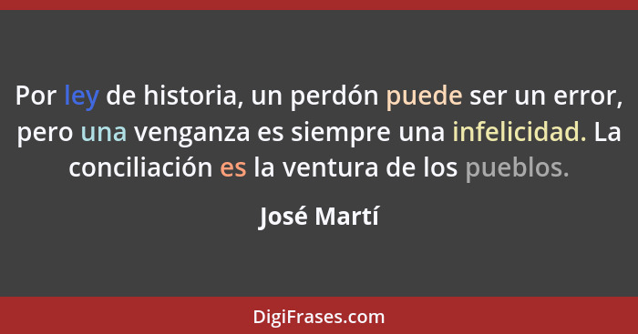 Por ley de historia, un perdón puede ser un error, pero una venganza es siempre una infelicidad. La conciliación es la ventura de los pue... - José Martí