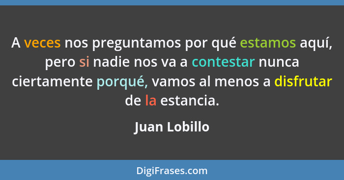 A veces nos preguntamos por qué estamos aquí, pero si nadie nos va a contestar nunca ciertamente porqué, vamos al menos a disfrutar de... - Juan Lobillo