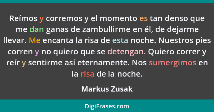 Reímos y corremos y el momento es tan denso que me dan ganas de zambullirme en él, de dejarme llevar. Me encanta la risa de esta noche.... - Markus Zusak