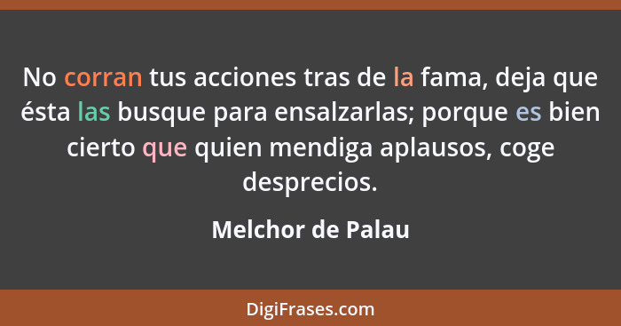 No corran tus acciones tras de la fama, deja que ésta las busque para ensalzarlas; porque es bien cierto que quien mendiga aplausos... - Melchor de Palau