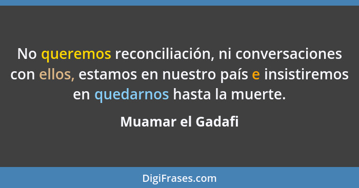 No queremos reconciliación, ni conversaciones con ellos, estamos en nuestro país e insistiremos en quedarnos hasta la muerte.... - Muamar el Gadafi