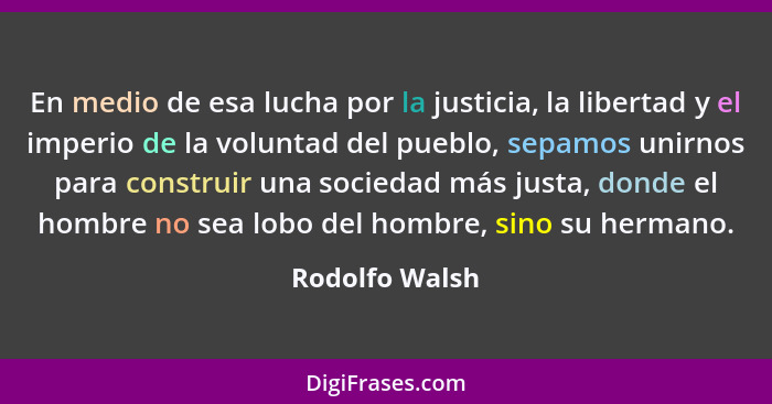 En medio de esa lucha por la justicia, la libertad y el imperio de la voluntad del pueblo, sepamos unirnos para construir una sociedad... - Rodolfo Walsh