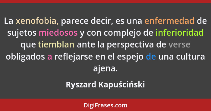 La xenofobia, parece decir, es una enfermedad de sujetos miedosos y con complejo de inferioridad que tiemblan ante la perspectiv... - Ryszard Kapuściński