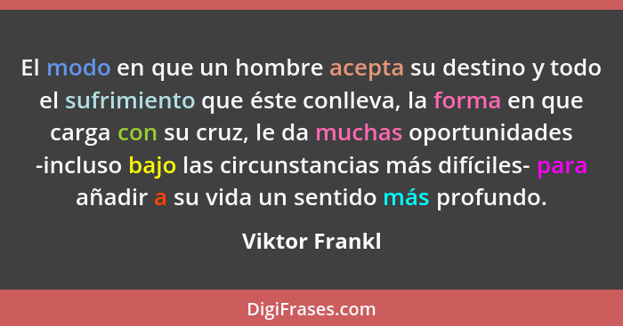 El modo en que un hombre acepta su destino y todo el sufrimiento que éste conlleva, la forma en que carga con su cruz, le da muchas op... - Viktor Frankl