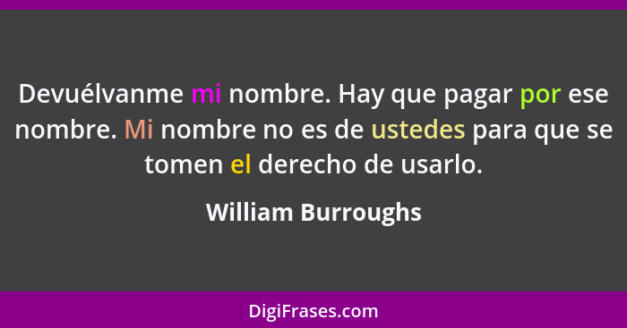 Devuélvanme mi nombre. Hay que pagar por ese nombre. Mi nombre no es de ustedes para que se tomen el derecho de usarlo.... - William Burroughs