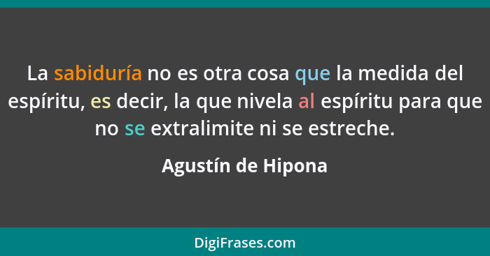 La sabiduría no es otra cosa que la medida del espíritu, es decir, la que nivela al espíritu para que no se extralimite ni se estr... - Agustín de Hipona