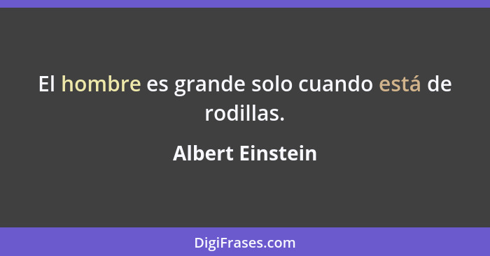 El hombre es grande solo cuando está de rodillas.... - Albert Einstein