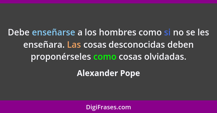 Debe enseñarse a los hombres como si no se les enseñara. Las cosas desconocidas deben proponérseles como cosas olvidadas.... - Alexander Pope