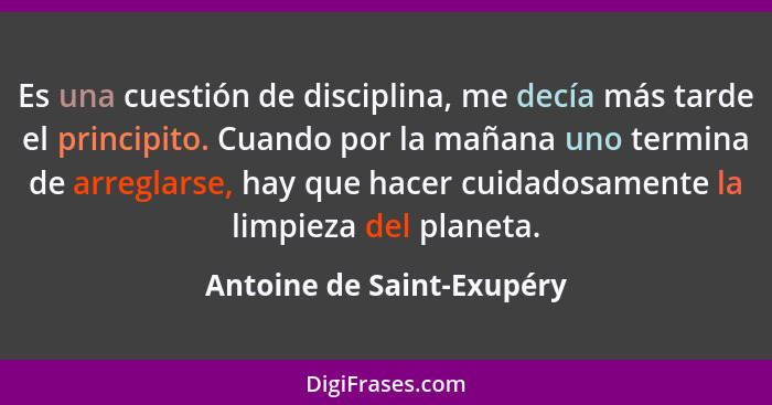 Es una cuestión de disciplina, me decía más tarde el principito. Cuando por la mañana uno termina de arreglarse, hay que ha... - Antoine de Saint-Exupéry