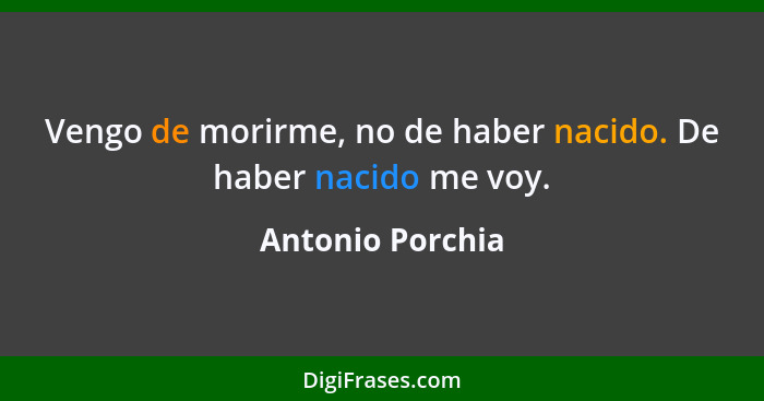 Vengo de morirme, no de haber nacido. De haber nacido me voy.... - Antonio Porchia