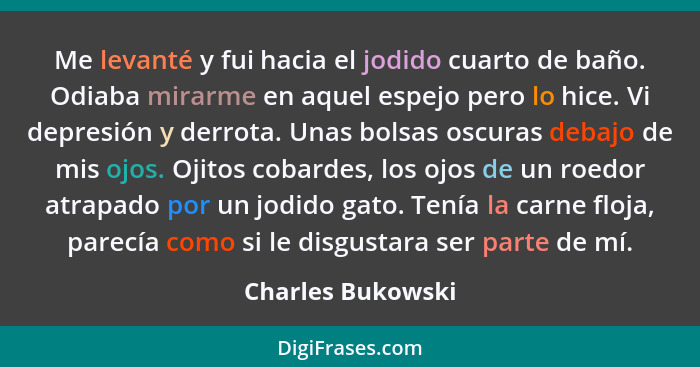 Me levanté y fui hacia el jodido cuarto de baño. Odiaba mirarme en aquel espejo pero lo hice. Vi depresión y derrota. Unas bolsas o... - Charles Bukowski