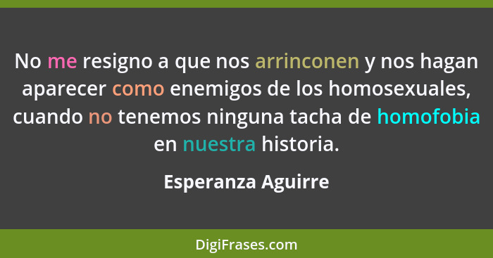 No me resigno a que nos arrinconen y nos hagan aparecer como enemigos de los homosexuales, cuando no tenemos ninguna tacha de homo... - Esperanza Aguirre