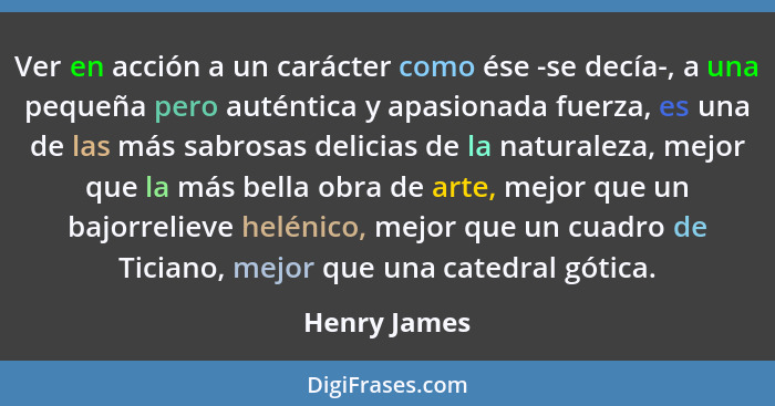 Ver en acción a un carácter como ése -se decía-, a una pequeña pero auténtica y apasionada fuerza, es una de las más sabrosas delicias d... - Henry James