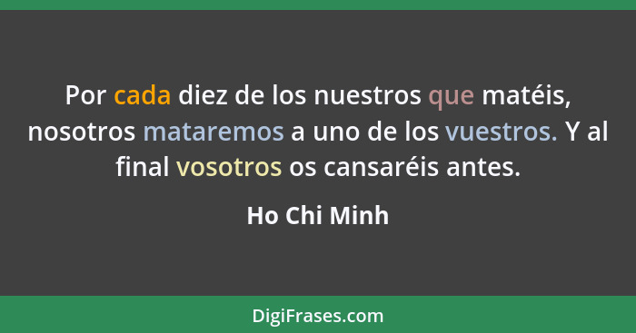 Por cada diez de los nuestros que matéis, nosotros mataremos a uno de los vuestros. Y al final vosotros os cansaréis antes.... - Ho Chi Minh