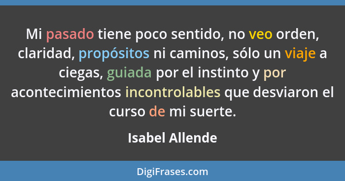 Mi pasado tiene poco sentido, no veo orden, claridad, propósitos ni caminos, sólo un viaje a ciegas, guiada por el instinto y por aco... - Isabel Allende