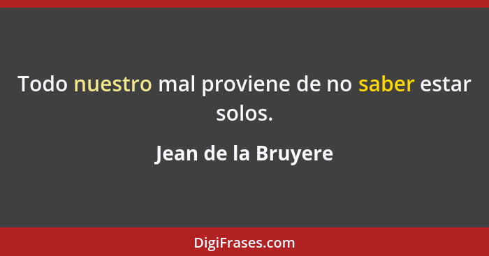 Todo nuestro mal proviene de no saber estar solos.... - Jean de la Bruyere