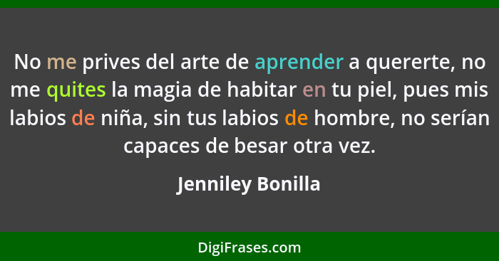 No me prives del arte de aprender a quererte, no me quites la magia de habitar en tu piel, pues mis labios de niña, sin tus labios... - Jenniley Bonilla