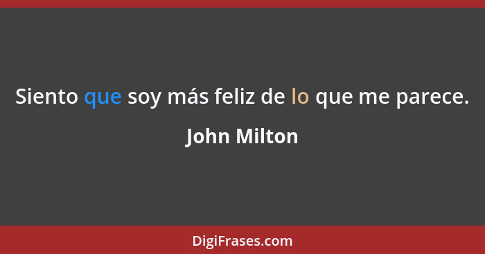Siento que soy más feliz de lo que me parece.... - John Milton