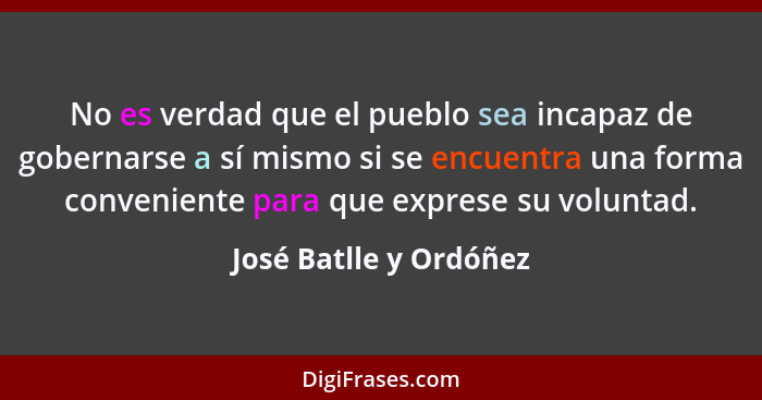 No es verdad que el pueblo sea incapaz de gobernarse a sí mismo si se encuentra una forma conveniente para que exprese su volu... - José Batlle y Ordóñez