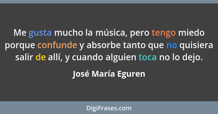 Me gusta mucho la música, pero tengo miedo porque confunde y absorbe tanto que no quisiera salir de allí, y cuando alguien toca no... - José María Eguren