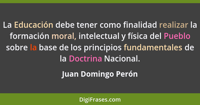 La Educación debe tener como finalidad realizar la formación moral, intelectual y física del Pueblo sobre la base de los principi... - Juan Domingo Perón