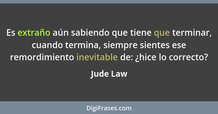 Es extraño aún sabiendo que tiene que terminar, cuando termina, siempre sientes ese remordimiento inevitable de: ¿hice lo correcto?... - Jude Law