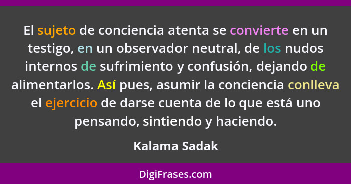 El sujeto de conciencia atenta se convierte en un testigo, en un observador neutral, de los nudos internos de sufrimiento y confusión,... - Kalama Sadak