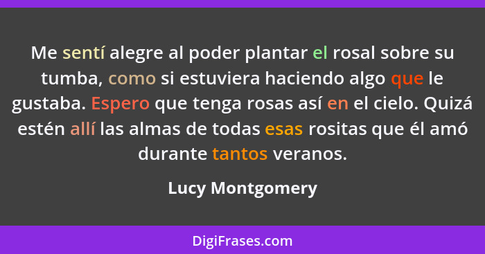 Me sentí alegre al poder plantar el rosal sobre su tumba, como si estuviera haciendo algo que le gustaba. Espero que tenga rosas así... - Lucy Montgomery