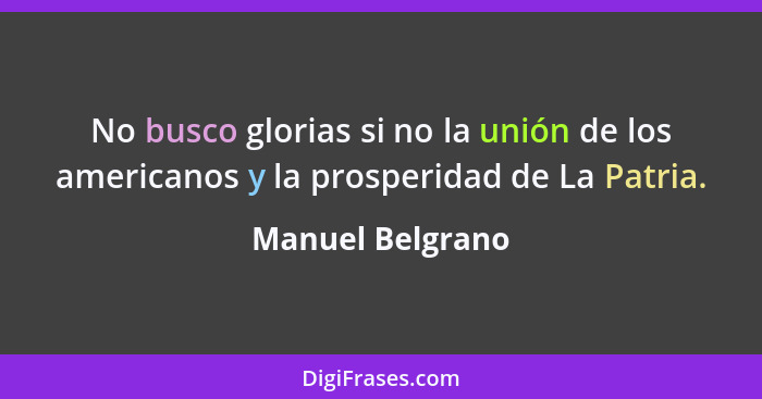 No busco glorias si no la unión de los americanos y la prosperidad de La Patria.... - Manuel Belgrano