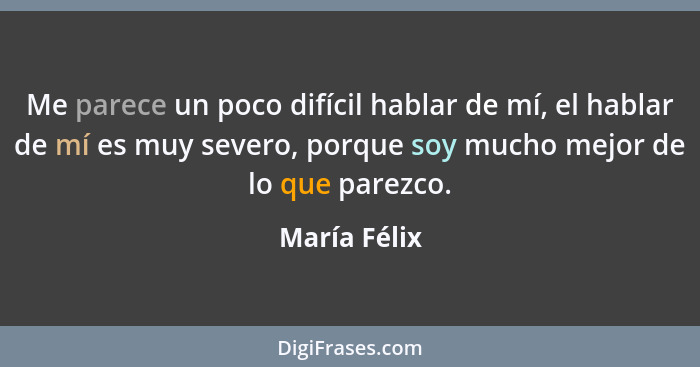 Me parece un poco difícil hablar de mí, el hablar de mí es muy severo, porque soy mucho mejor de lo que parezco.... - María Félix