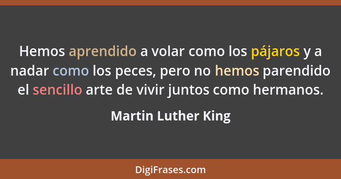 Hemos aprendido a volar como los pájaros y a nadar como los peces, pero no hemos parendido el sencillo arte de vivir juntos como... - Martin Luther King