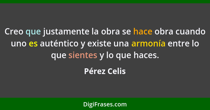 Creo que justamente la obra se hace obra cuando uno es auténtico y existe una armonía entre lo que sientes y lo que haces.... - Pérez Celis