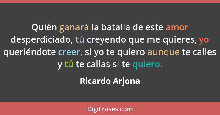 Quién ganará la batalla de este amor desperdiciado, tú creyendo que me quieres, yo queriéndote creer, si yo te quiero aunque te calle... - Ricardo Arjona