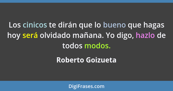 Los cinicos te dirán que lo bueno que hagas hoy será olvidado mañana. Yo digo, hazlo de todos modos.... - Roberto Goizueta